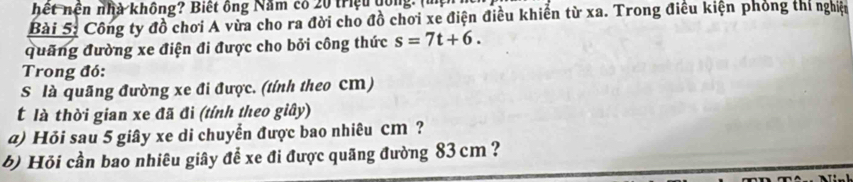 hết nền nhà không? Biết ông Năm có 20 triệu dồng. (mẹ 
Bài 5: Công ty đồ chơi A vừa cho ra đời cho đồ chơi xe điện điều khiến từ xa. Trong điều kiện phỏng thí nghiệt 
quảng đường xe điện đi được cho bởi công thức s=7t+6. 
Trong đó: 
S là quãng đường xe đi được. (tính theo cm) 
t là thời gian xe đã đi (tính theo giây) 
@) Hỏi sau 5 giây xe di chuyển được bao nhiêu cm ? 
6) Hỏi cần bao nhiêu giây để xe đi được quãng đường 83 cm ?