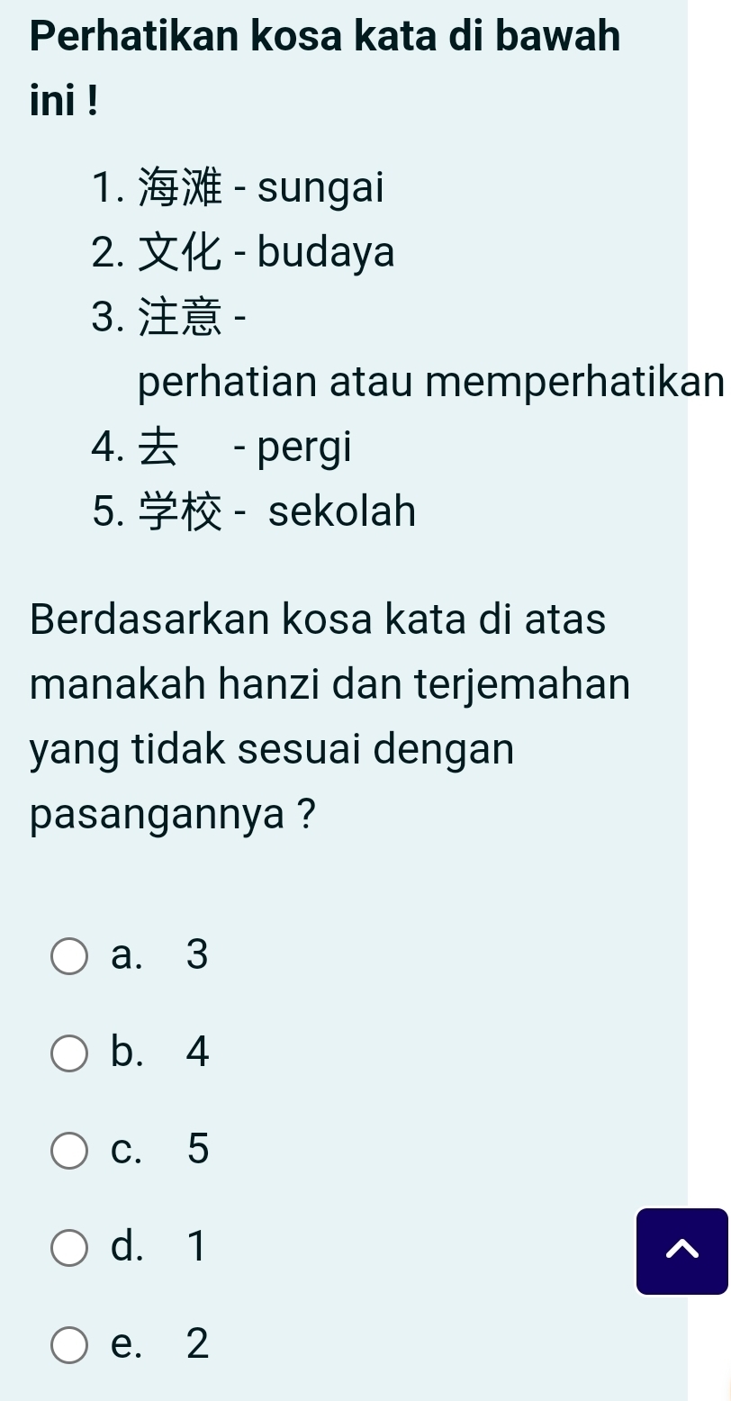 Perhatikan kosa kata di bawah
ini !
1. - sungai
2. - budaya
3. -
perhatian atau memperhatikan
4. - pergi
5. - sekolah
Berdasarkan kosa kata di atas
manakah hanzi dan terjemahan
yang tidak sesuai dengan
pasangannya ?
a. 3
b. 4
c. 5
d. 1
e. 2