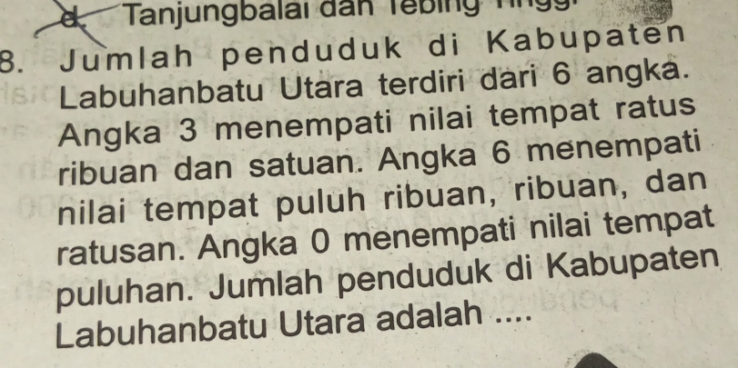 Tanjungbalai dân Tebing T g 
8. Jumlah penduduk di Kabupaten 
Labuhanbatu Utara terdiri dari 6 angka. 
Angka 3 menempati nilai tempat ratus 
ribuan dan satuan. Angka 6 menempati 
nilai tempat puluh ribuan, ribuan, dan 
ratusan. Angka 0 menempati nilai tempat 
puluhan. Jumlah penduduk di Kabupaten 
Labuhanbatu Utara adalah ....