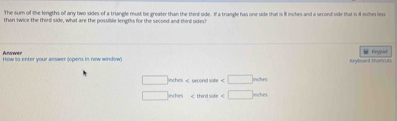 The sum of the lengths of any two sides of a triangle must be greater than the third side. If a triangle has one side that is 8 inches and a second side that is 4 inches less
than twice the third side, what are the possible lengths for the second and third sides?
Answer Keypad
How to enter your answer (opens in new window) Keyboard Shortcuts
□ inches < second side 
□ Inches < third side