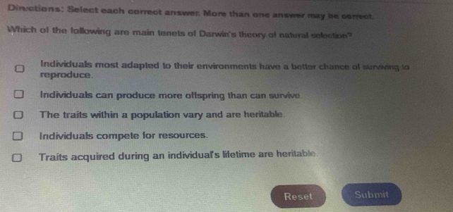 Diructions: Select each correct answer, More than one answer may be correct.
Which of the following are main tenets of Darwin's theory of natural selection?
Individuals most adapted to their environments have a better chance of surviving to
reproduce .
Individuals can produce more offspring than can survive
The traits within a population vary and are heritable.
Individuals compete for resources.
Traits acquired during an individual's lifetime are heritable.
Reset Submit