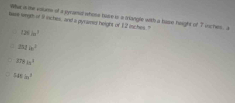 What is the volume of a pyramid whose base is a triangle with a base height of 7 inches, a
base length of 9 inches, and a pyramid height of 12 inches.?
126ln^3
252in^3
378in^3
546in^3