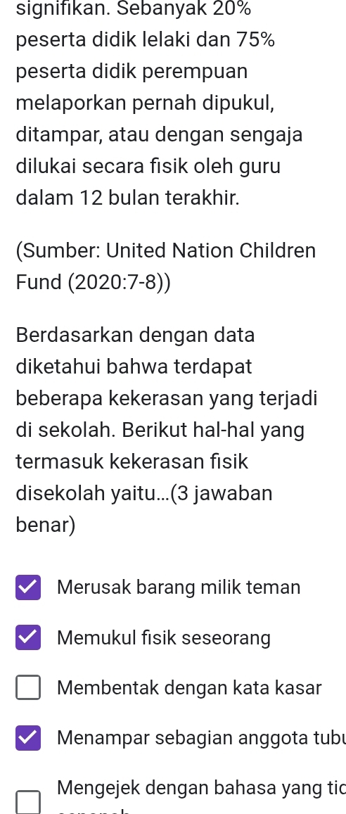 signifikan. Sebanyak 20%
peserta didik lelaki dan 75%
peserta didik perempuan
melaporkan pernah dipukul,
ditampar, atau dengan sengaja
dilukai secara fisik oleh guru
dalam 12 bulan terakhir.
(Sumber: United Nation Children
Fund (2020:7-8))
Berdasarkan dengan data
diketahui bahwa terdapat
beberapa kekerasan yang terjadi
di sekolah. Berikut hal-hal yang
termasuk kekerasan fisik
disekolah yaitu...(3 jawaban
benar)
Merusak barang milik teman
Memukul fisik seseorang
Membentak dengan kata kasar
Menampar sebagian anggota tubu
Mengejek dengan bahasa yang tic