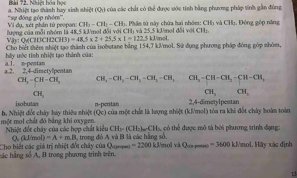 Nhiệt hóa học
a. Nhiệt tạo thành hay sinh nhiệt (Qr) của các chất có thể được ước tính bằng phương pháp tính gần đúng
“sự đóng góp nhóm”.
Ví dụ, xét phân tử propan: CH_3-CH_2-CH_3. Phân tử này chứa hai nhóm: CH_3 và CH_2.  Đóng góp năng
lượng của mỗi nhóm là 48,5 kJ/mol đối với CH₃ và 25,5 kJ/mol đối với CH_2.
Vậy: Q_f(CH3CH2CH3) =48,5* 2+25,5* 1=122,5kJ/mol.
Cho biết thêm nhiệt tạo thành của isobutane bằng 154,7 kJ/mol. Sử dụng phương pháp đóng góp nhóm,
hy ước tính nhiệt tạo thành của:
a.1. n-pentan
a.2. 2,4-dimetylpentan
CH_3-CH-CH_3
CH_3-CH_2-CH_2-CH_2-CH_3 beginarrayr CH_3-CH-CH_2-CH-CH_3 CH_3CH_3endarray
-x^2
CH_3
isobutan n-pentan 2,4-dimetylpentan
b. Nhiệt đốt cháy hảy thiêu nhiệt (Qc) của một chất là lượng nhiệt (kJ/mol) tỏa ra khi đốt cháy hoàn toàn
một mol chất đó bằng khí oxygen.
Nhiệt đốt cháy của các hợp chất kiểu CH_3-(CH_2)_m^-CH_3 , có thể được mô tả bởi phương trình dạng:
Q_c(kJ/mol) =A+m.B ,, trong đó A và B là các hằng số.
Cho biết các giá trị nhiệt đốt cháy của Q_c(propan)=2200kJ/mol và Q_c(n-pentan )=3600kJ/mol bl. Hãy xác định
các hằng số A, B trong phương trình trên.
13