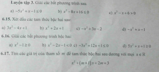 Luyện tập 3. Giải các bắt phương trình sau. 
a) -5x^2+x-1≤ 0 b) x^2-8x+16≤ 0 c) x^2-x+6>0
6.15. Xét đấu các tam thức bậc hai sau: 
a) 3x^2-4x+1 b) x^2+2x+1 c) -x^2+3x-2 d) -x^2+x-1
6.16. Giải các bất phương trình bậc hai: 
a) x^2-1≥ 0 b) x^2-2x-1<0</tex> c) -3x^2+12x+1≤ 0 d) 5x^2+x+1≥ 0
6.17. Tìm các giá trị của tham số m đề tam thức bậc hai sau dương với mọi x∈ R
x^2+(m+1)x+2m+3