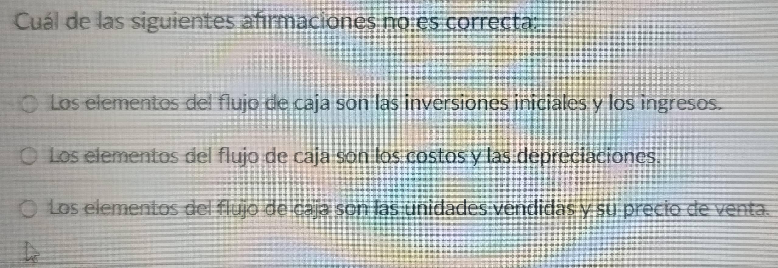 Cuál de las siguientes afırmaciones no es correcta:
Los elementos del flujo de caja son las inversiones iniciales y los ingresos.
Los elementos del flujo de caja son los costos y las depreciaciones.
Los elementos del flujo de caja son las unidades vendidas y su precio de venta.