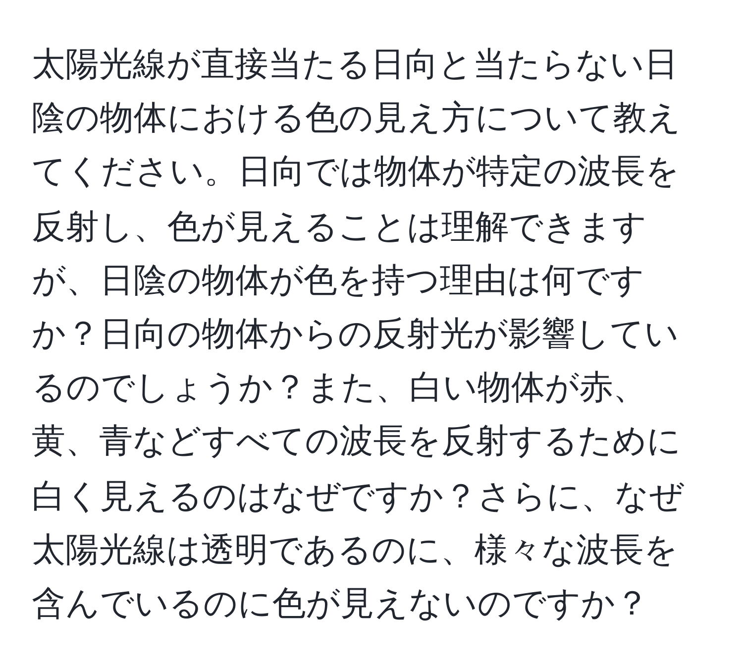 太陽光線が直接当たる日向と当たらない日陰の物体における色の見え方について教えてください。日向では物体が特定の波長を反射し、色が見えることは理解できますが、日陰の物体が色を持つ理由は何ですか？日向の物体からの反射光が影響しているのでしょうか？また、白い物体が赤、黄、青などすべての波長を反射するために白く見えるのはなぜですか？さらに、なぜ太陽光線は透明であるのに、様々な波長を含んでいるのに色が見えないのですか？