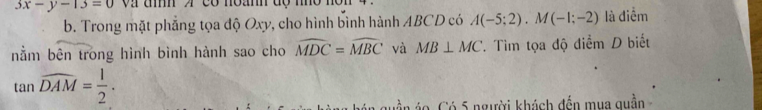 3x-y-13=0 và đìh A có noanh độ mm
b. Trong mặt phẳng tọa độ Oxy, cho hình bình hành ABCD có A(-5;2). M(-1;-2) là điểm 
nằm bên trong hình bình hành sao cho widehat MDC=widehat MBC và MB⊥ MC. Tìm tọa độ điểm D biết
tan widehat DAM= 1/2 . 
C ó 5 người khách đến mua qu ần