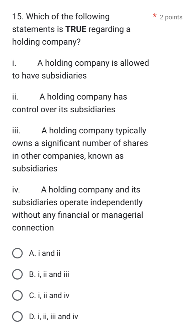 Which of the following 2 points
statements is TRUE regarding a
holding company?
i. A holding company is allowed
to have subsidiaries
ii. A holding company has
control over its subsidiaries
iii. A holding company typically
owns a significant number of shares
in other companies, known as
subsidiaries
iv. A holding company and its
subsidiaries operate independently
without any financial or managerial
connection
A. i and ii
B. i, ii and iii
C. i, ii and iv
D. i, ii, iii and iv