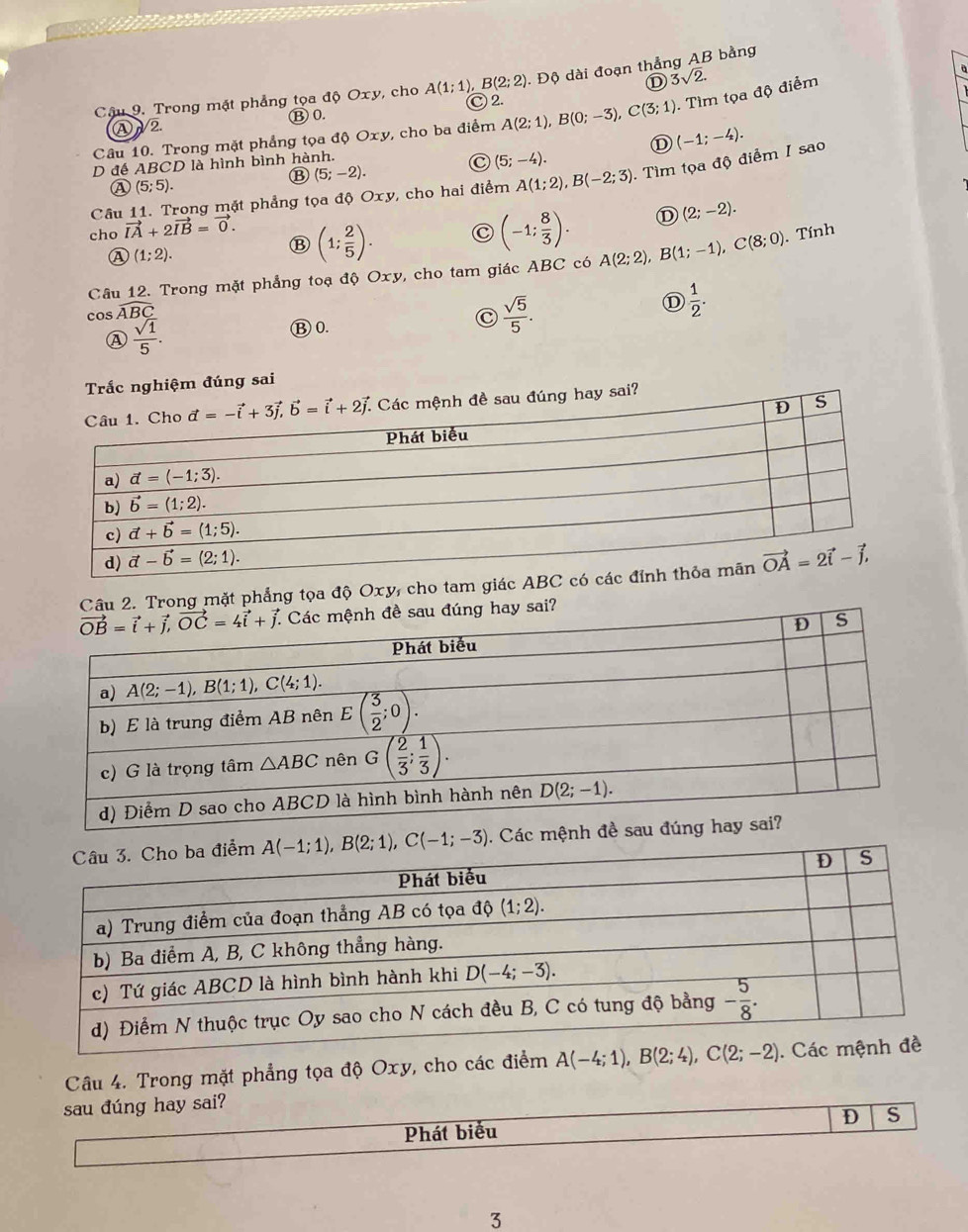 Độ dài đoạn thẳng AB bằng
D 3sqrt(2).
Câu 9. Trong mặt phẳng tọa độ Oxy, cho A(1;1),B(2;2) Ⓒ 2. a
Ⓑ 0.
Câu 10. Trong mặt phẳng tọa độ Oxy, cho ba điểm A(2;1),B(0;-3),C(3;1). Tìm tọa độ điểm
Ⓐ2
D (-1;-4).
D đế ABCD là hình bình hành.
C (5;-4).
⑬ (5;-2).
Câu 11. Trong mặt phẳng tọa độ Oxy, cho hai điểm A(1;2),B(-2;3) Tìm tọa độ điểm I sao
A (5;5).
cho vector IA+2vector IB=vector 0.
A (1;2).
(1; 2/5 ). C (-1; 8/3 ). D (2;-2).
Câu 12. Trong mặt phẳng toạ dhat vartheta Oxy , cho tam giác ABC có A(2;2),B(1;-1),C(8;0). Tính
cos widehat ABC
D  1/2 .
Ⓐ  sqrt(1)/5 .
Ⓑ0.
C  sqrt(5)/5 .
Trắc nghiệm đúng sai
hay sai?
2. Trong mặt phẳng tọa độ Oxy, cho tam giác A. Các mệnh
Câu 4. Trong mặt phẳng tọa độ Oxy, cho các điểm A(-4;1),B(2;4),C(2;-2).
sau đúng hay sai?
Phát biểu D S
3