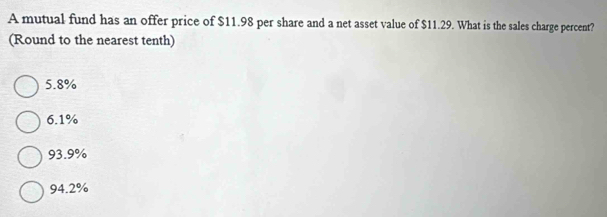 A mutual fund has an offer price of $11.98 per share and a net asset value of $11.29. What is the sales charge percent?
(Round to the nearest tenth)
5.8%
6.1%
93.9%
94.2%