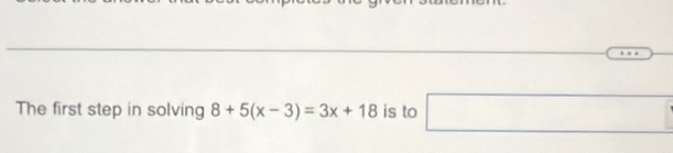 The first step in solving 8+5(x-3)=3x+18 is to