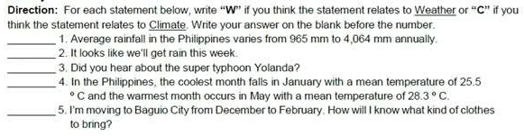 Direction: For each statement below, write “W” if you think the statement relates to Weather or “C” if you 
think the statement relates to Climate. Write your answer on the blank before the number. 
_1. Average rainfall in the Philippines varies from 965 mm to 4,064 mm annually. 
_2. It looks like we'll get rain this week. 
_3. Did you hear about the super typhoon Yolanda? 
_4. In the Philippines, the coolest month falls in January with a mean temperature of 25.5
° C and the warmest month occurs in May with a mean temperature of 28.3°C. 
_5. I'm moving to Baguio City from December to February. How will I know what kind of clothes 
to bring?