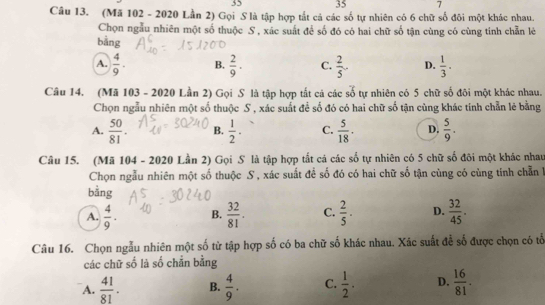 35 35 7
Câu 13. (Mã 102 - 2020 Lần 2) Gọi S là tập hợp tắt cả các số tự nhiên có 6 chữ số đôi một khác nhau.
Chọn ngẫu nhiên một số thuộc S , xác suất để số đó có hai chữ số tận cùng có cùng tính chẵn lẻ
bằng
A.  4/9 . B.  2/9 . C.  2/5 . D.  1/3 . 
Câu 14. (Mã 103 - 2020 Lần 2) Gọi S là tập hợp tất cả các số tự nhiên có 5 chữ số đôi một khác nhau.
Chọn ngẫu nhiên một số thuộc S , xác suất để số đó có hai chữ số tận cùng khác tính chẵn lẻ bằng
A.  50/81 . B.  1/2 . C.  5/18 . D.  5/9 . 
Câu 15. (Mã 104 - 2020 Lần 2) Gọi S là tập hợp tắt cả các số tự nhiên có 5 chữ số đôi một khác nhau
Chọn ngẫu nhiên một số thuộc S, xác suất để số đó có hai chữ số tận cùng có cùng tính chẵn l
bằng
A.  4/9 . B.  32/81 . C.  2/5 ·  D.  32/45 . 
Câu 16. Chọn ngẫu nhiên một số từ tập hợp số có ba chữ số khác nhau. Xác suất đễ số được chọn có tổ
các chữ số là số chẵn bằng
A.  41/81 . B.  4/9 . C.  1/2 . D.  16/81 .