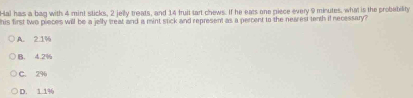 Hal has a bag with 4 mint sticks, 2 jelly treats, and 14 fruit tart chews. If he eats one piece every 9 minutes, what is the probability
his first two pieces will be a jelly treat and a mint stick and represent as a percent to the nearest tenth if necessary?
A. 2.1%
B. 4.2%
C. 2%
D. 1.1%