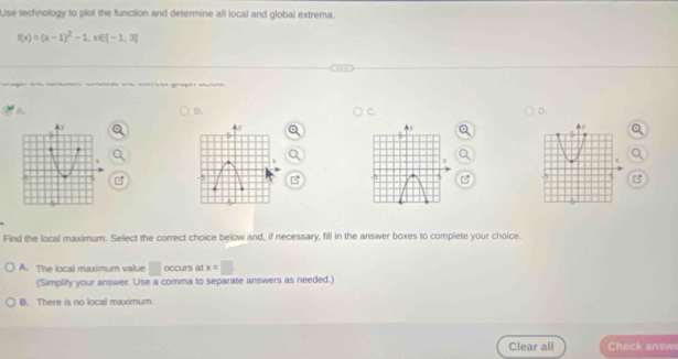 Lse technology to plot the function and determine all local and global extrema.
f(x)=(x-1)^2-1, x∈ [-1,3]
a e mlale e W e sge ra
A.
B.
C.
D.
Find the local maximum. Select the correct choice below and, if necessary, fill in the answer boxes to complete your choice.
A. The local maximum value □ occurs at x=□
(Simplify your answer. Use a comma to separate answers as needed.)
B. There is no local maximum.
Clear all Check answe