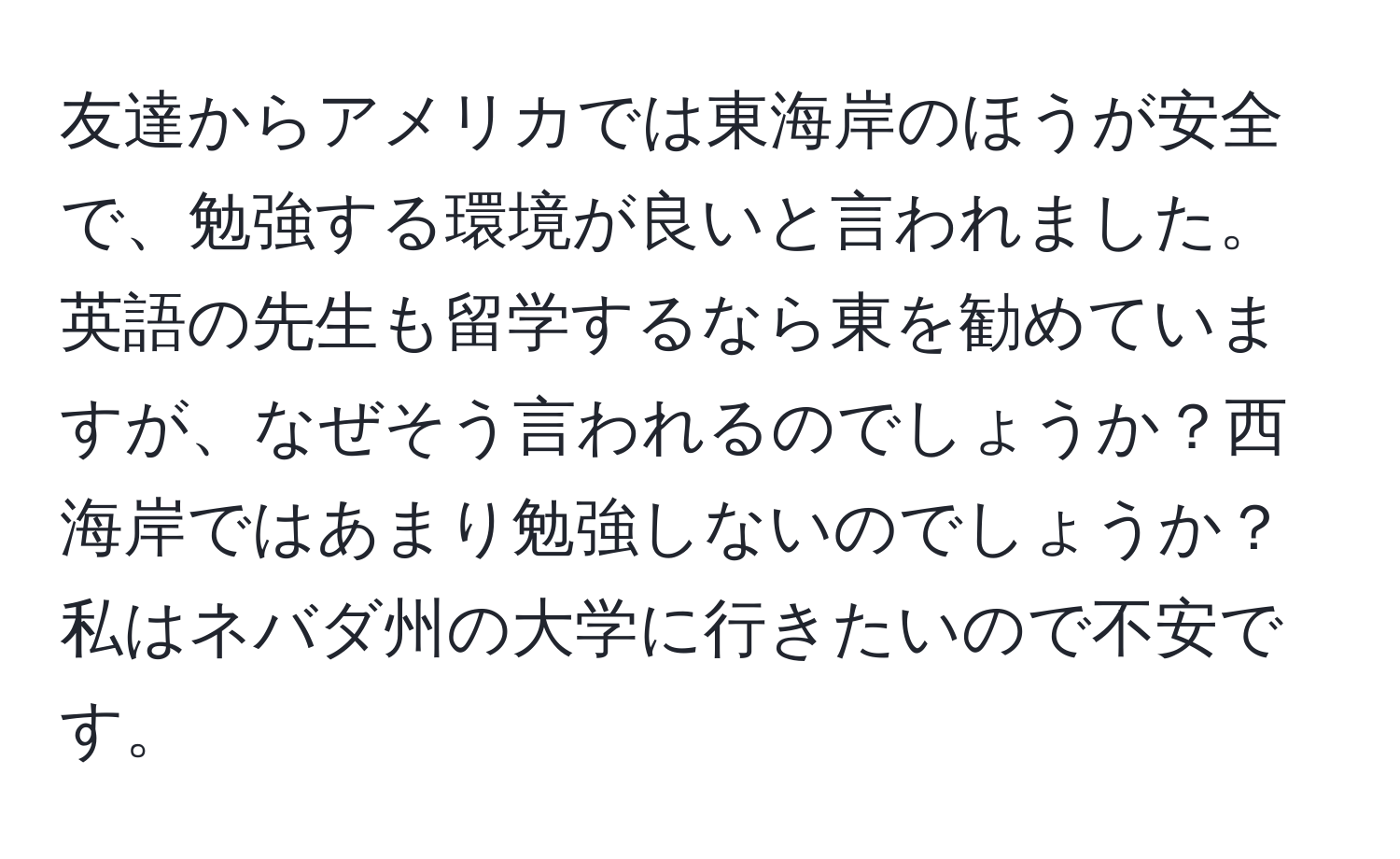 友達からアメリカでは東海岸のほうが安全で、勉強する環境が良いと言われました。英語の先生も留学するなら東を勧めていますが、なぜそう言われるのでしょうか？西海岸ではあまり勉強しないのでしょうか？私はネバダ州の大学に行きたいので不安です。