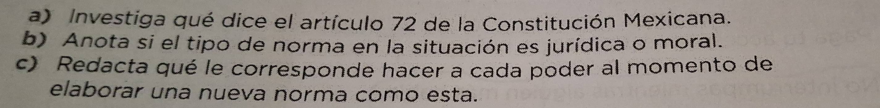 Investiga qué dice el artículo 72 de la Constitución Mexicana. 
b) Anota si el tipo de norma en la situación es jurídica o moral. 
c) Redacta qué le corresponde hacer a cada poder al momento de 
elaborar una nueva norma como esta.