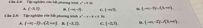 Câu 2.4: Tập nghiệm của bất phương trình x^2<9</tex> là:
A. (-3;3). B. (-∈fty ,-3). C. (-∈fty ,3). D. (-∈fty ;-3)∪ (3;+∈fty ). 
Câu 2.5: Tập nghiệm của bất phương trình x^2-x-6<0</tex> là:
A. (-∈fty ;-3)∪ (2;+∈fty ) B. (-3;2). C. (-2;3). D. (-∈fty ;-2)∪ (3;+∈fty ).