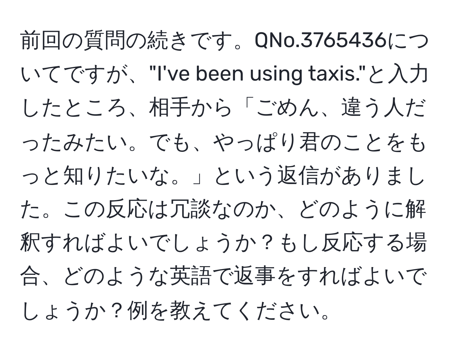 前回の質問の続きです。QNo.3765436についてですが、"I've been using taxis."と入力したところ、相手から「ごめん、違う人だったみたい。でも、やっぱり君のことをもっと知りたいな。」という返信がありました。この反応は冗談なのか、どのように解釈すればよいでしょうか？もし反応する場合、どのような英語で返事をすればよいでしょうか？例を教えてください。