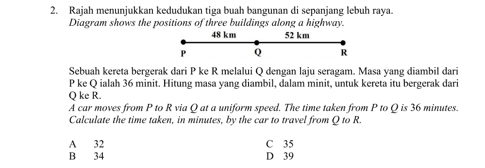 Rajah menunjukkan kedudukan tiga buah bangunan di sepanjang lebuh raya.
Diagram shows the positions of three buildings along a highway.
48 km 52 km
P
Q
R
Sebuah kereta bergerak dari P ke R melalui Q dengan laju seragam. Masa yang diambil dari
P ke Q ialah 36 minit. Hitung masa yang diambil, dalam minit, untuk kereta itu bergerak dari
Q ke R.
A car moves from P to R via Q at a uniform speed. The time taken from P to Q is 36 minutes.
Calculate the time taken, in minutes, by the car to travel from Q to R.
A 32 C 35
B 34 D 39