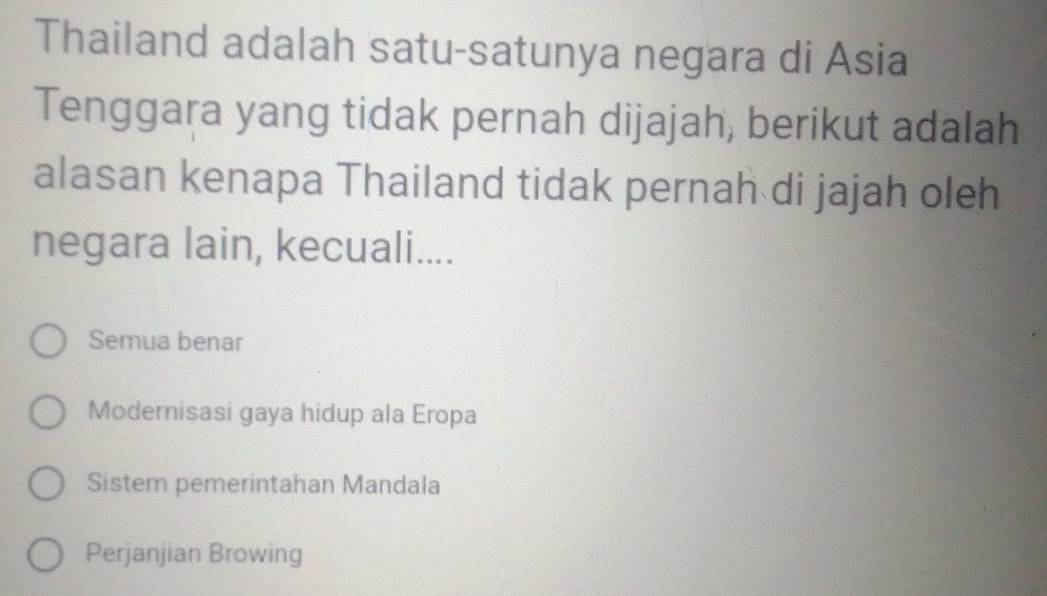 Thailand adalah satu-satunya negara di Asia
Tenggara yang tidak pernah dijajah, berikut adalah
alasan kenapa Thailand tidak pernah di jajah oleh
negara lain, kecuali....
Semua benar
Modernisasi gaya hidup ala Eropa
Sistem pemerintahan Mandala
Perjanjian Browing