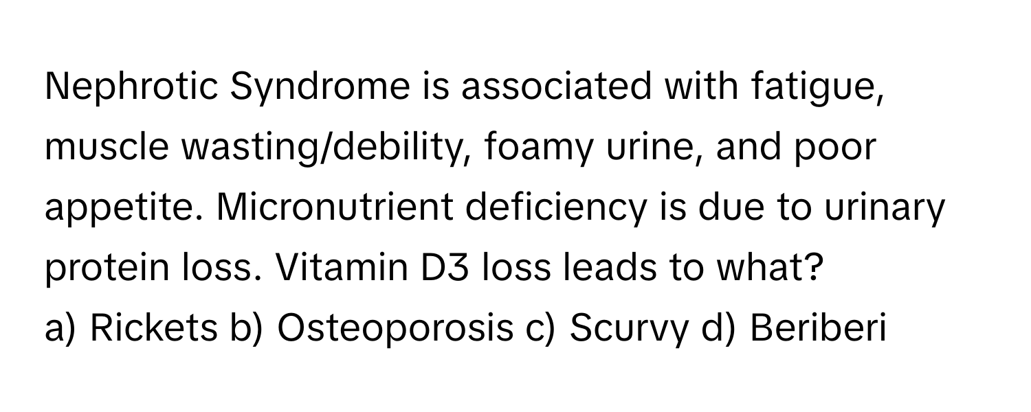 Nephrotic Syndrome is associated with fatigue, muscle wasting/debility, foamy urine, and poor appetite. Micronutrient deficiency is due to urinary protein loss. Vitamin D3 loss leads to what?

a) Rickets b) Osteoporosis c) Scurvy d) Beriberi