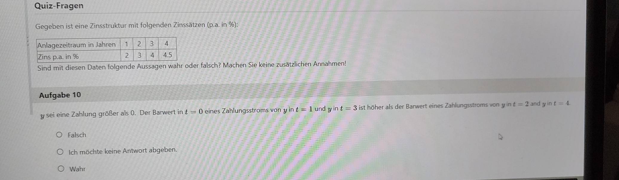 Quiz-Fragen
Gegeben ist eine Zinsstruktur mit folgenden Zinssätzen (p.a. in %):
Sind mit diesen Daten folgende Aussagen wahr oder falsch? Machen Sie keine zusätzlichen Annahmen!
Aufgabe 10
y sei eine Zahlung größer als 0. Der Barwert in t=0 eines Zahlungsstroms von y in t=1 und y in t=3 ist höher als der Barwert eines Zahlungsstroms von y in t=2 and y in t=4.
Falsch
Ich möchte keine Antwort abgeben.
Wahr