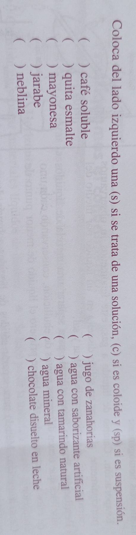 Coloca del lado izquierdo una (s) si se trata de una solución, (c) si es coloide y (sp) si es suspensión. 
( ) café soluble 
( ) jugo de zanahorias 
( ) quita esmalte 
 ) agua con saborizante artificial 
( ) agua con tamarindo natural 
 ) mayonesa 
 ) agua mineral 
 ) jarabe 
 ) neblina ) chocolate disuelto en leche