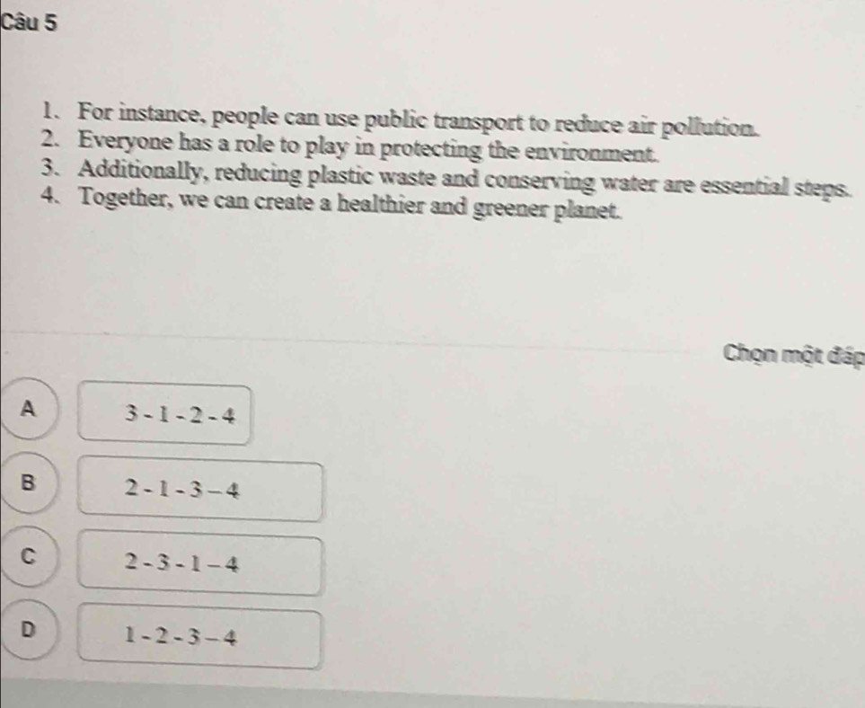 For instance, people can use public transport to reduce air pollution.
2. Everyone has a role to play in protecting the environment.
3. Additionally, reducing plastic waste and conserving water are essential steps.
4. Together, we can create a healthier and greener planet.
Chọn một đáp
A 3-1-2-4
B 2-1-3-4
C 2-3-1-4
D 1-2-3-4