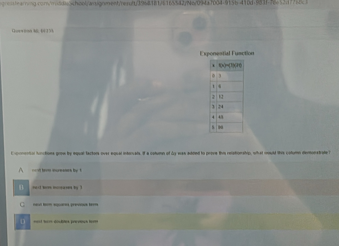 Question Id; 66235
Exponential Function
Exponential functions grow by equal factors over equal intervals. If a column of Ay was added to prove this relationship, what would this column demonstrate?
next term increases by 1
D next torm increases by ?
C next torm squares previous term
D nest term doubles previeus term