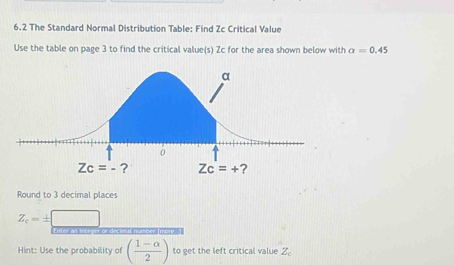 6.2 The Standard Normal Distribution Table: Find Zc Critical Value
Use the table on page 3 to find the critical value(s) Zc for the area shown below with alpha =0.45
Round to 3 decimal places
Z_c=±
Enter an integer or decimal number [more..]
Hint: Use the probability of ( (1-alpha )/2 ) to get the left critical value Z_c