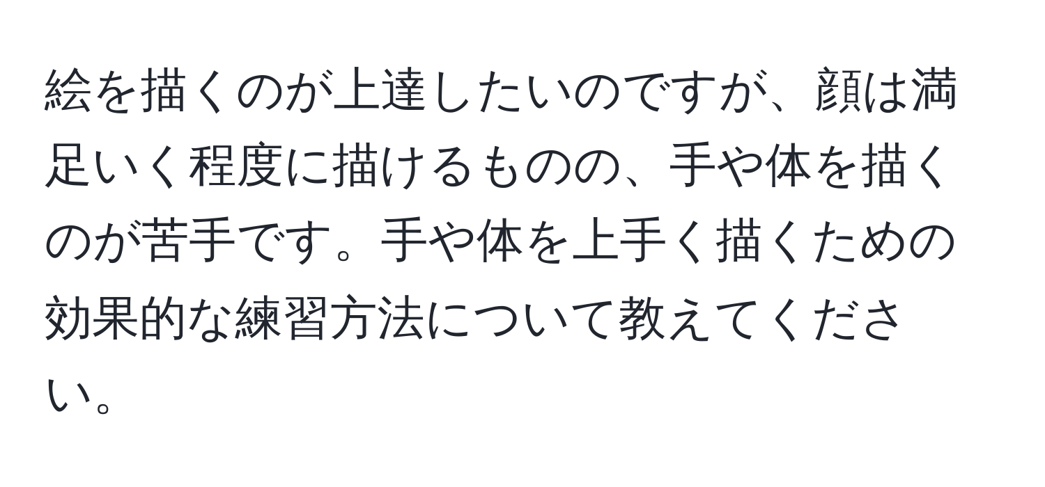 絵を描くのが上達したいのですが、顔は満足いく程度に描けるものの、手や体を描くのが苦手です。手や体を上手く描くための効果的な練習方法について教えてください。