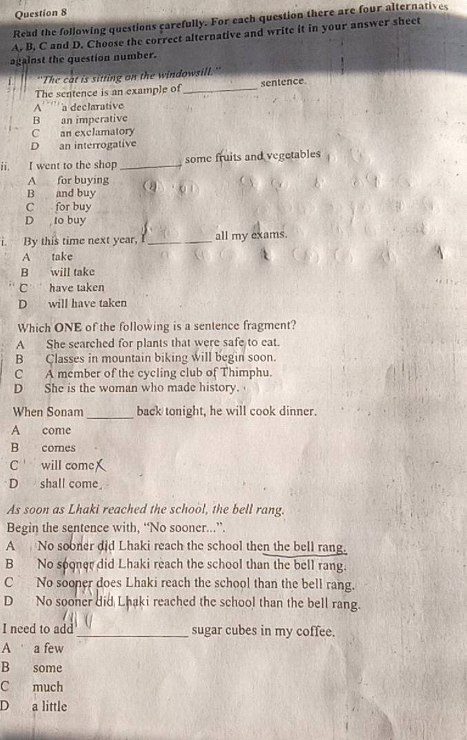 Read the following questions carefully. For each question there are four alternatives
A. B. C and D. Choose the correct alternative and write it in your answer sheet
against the question number.
'The cat is sitting on the windowsill."
The sentence is an example of _sentence.
A''''' a declarative
B an imperative
C an exclamatory
D an interrogative
ii. I went to the shop _some fruits and vegetables
A for buying
B and buy
C for buy
D to buy
i. By this time next year, I _all my exams.
A take
B will take
C have taken
D will have taken
Which ONE of the following is a sentence fragment?
A She searched for plants that were safe to eat.
B Classes in mountain biking will begin soon.
C A member of the cycling club of Thimphu.
D She is the woman who made history.
When Sonam _back tonight, he will cook dinner.
A come
B comes
C will come X
D shall come,
As soon as Lhaki reached the school, the bell rang.
Begin the sentence with, “No sooner...”.
A No sooner did Lhaki reach the school then the bell rang.
B No sooner did Lhaki reach the school than the bell rang.
C No sooner does Lhaki reach the school than the bell rang.
D No sooner did Lhaki reached the school than the bell rang.
I need to add_ sugar cubes in my coffee.
A a few
B some
C much
D a little