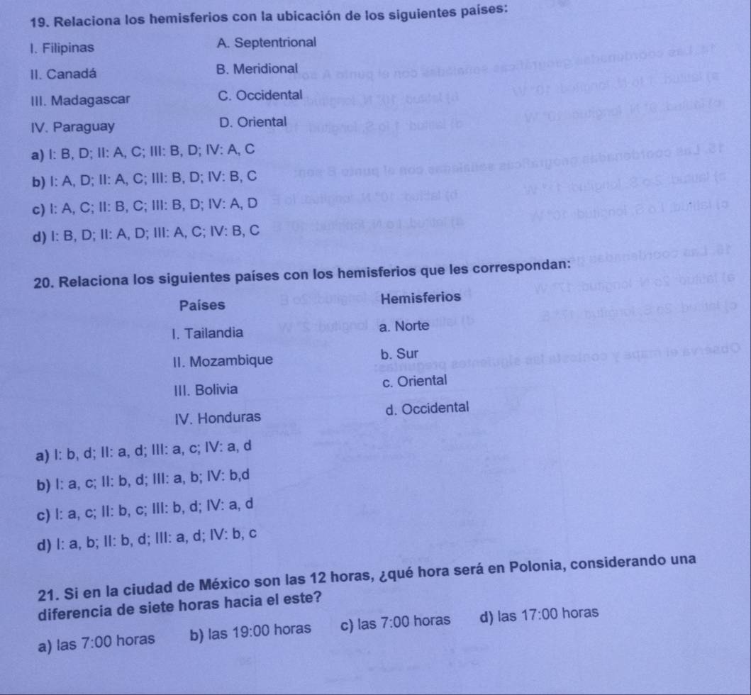 Relaciona los hemisferios con la ubicación de los siguientes países:
1. Filipinas A. Septentrional
II. Canadá B. Meridional
III. Madagascar C. Occidental
IV. Paraguay D. Oriental
a) I: B, D; II: A, C; III: B, D; IV: A, C
b) I: A, D; II: A, C; III: B, D; IV: B, C
c) I: A, C; II: B, C; III: B, D; IV: A, D
d) I: B, D; II: A, D; III: A, C; IV: B, C
20. Relaciona los siguientes países con los hemisferios que les correspondan:
Países Hemisferios
I. Tailandia a. Norte
II. Mozambique b. Sur
III. Bolivia c. Oriental
IV. Honduras d. Occidental
a) l: b, d; II: a, d; III: a, c; IV: a, d
b) l: a, c; II: b, d; III: a, b; IV: b,d
c) l: a, c; II: b, c; III: b, d; IV: a, d
d) l: a, b; II: b, d; III: a, d; IV: b, c
21. Si en la ciudad de México son las 12 horas, ¿qué hora será en Polonia, considerando una
diferencia de siete horas hacia el este?
a) las 7:00 horas b) las 19:00 horas c) las 7:00 horas d) las 17:00 horas