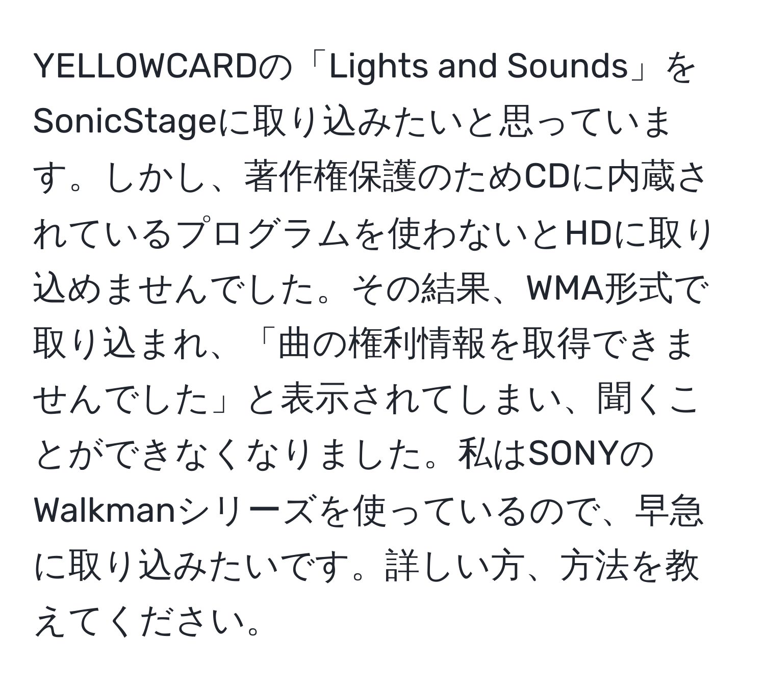 YELLOWCARDの「Lights and Sounds」をSonicStageに取り込みたいと思っています。しかし、著作権保護のためCDに内蔵されているプログラムを使わないとHDに取り込めませんでした。その結果、WMA形式で取り込まれ、「曲の権利情報を取得できませんでした」と表示されてしまい、聞くことができなくなりました。私はSONYのWalkmanシリーズを使っているので、早急に取り込みたいです。詳しい方、方法を教えてください。