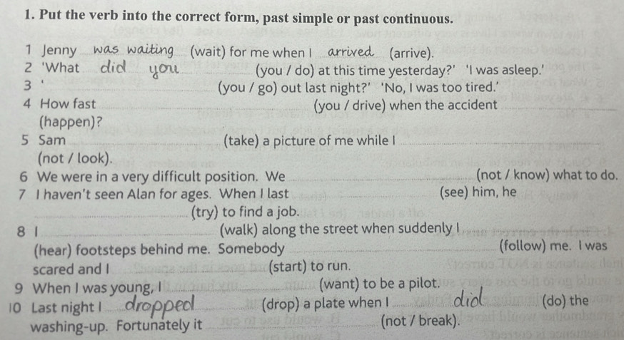 Put the verb into the correct form, past simple or past continuous. 
1 Jenny g (wait) for me when I ar (arrive). 
2 'What _(you / do) at this time yesterday?’ ‘I was asleep.’ 
3 ‘ _(you / go) out last night?’ ‘No, I was too tired.’ 
4 How fast __(you / drive) when the accident_ 
(happen)? 
5 Sam _(take) a picture of me while I_ 
(not / look). 
6 We were in a very difficult position. We _(not / know) what to do. 
7 I haven’t seen Alan for ages. When I last _(see) him, he 
_(try) to find a job. 
8 1_ (walk) along the street when suddenly I_ 
(hear) footsteps behind me. Somebody __(follow) me. I was 
scared and I _(start) to run. 
9 When I was young, I _(want) to be a pilot. 
10 Last night I __(drop) a plate when I __(do) the 
washing-up. Fortunately it _(not / break).