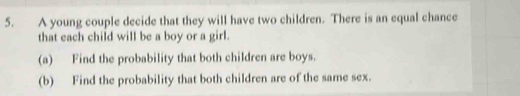 A young couple decide that they will have two children. There is an equal chance 
that each child will be a boy or a girl. 
(a) Find the probability that both children are boys. 
(b) Find the probability that both children are of the same sex.