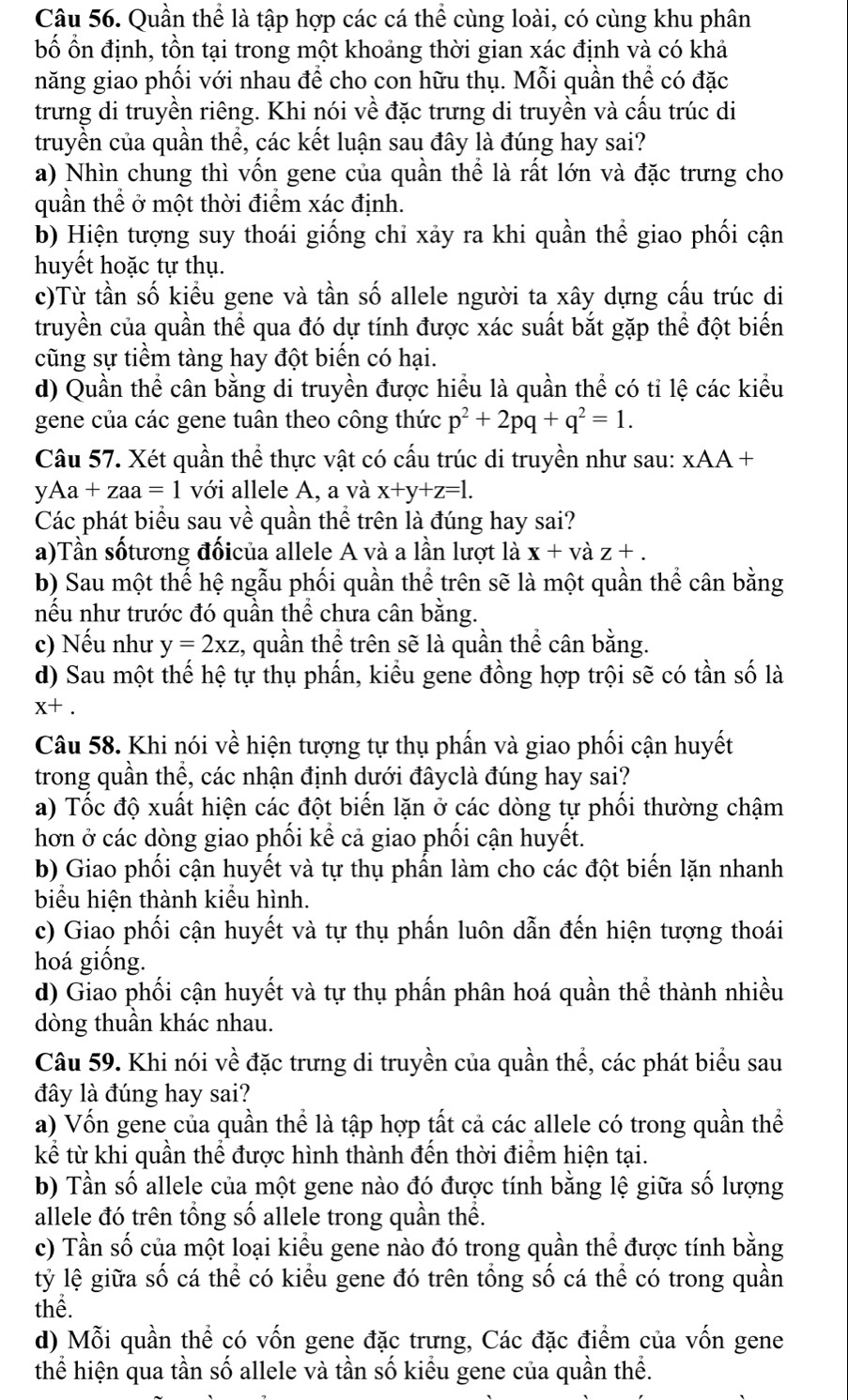 Quần thể là tập hợp các cá thể cùng loài, có cùng khu phân
bố ổn định, tồn tại trong một khoảng thời gian xác định và có khả
năng giao phối với nhau để cho con hữu thụ. Mỗi quần thể có đặc
trưng di truyền riêng. Khi nói về đặc trưng di truyền và cấu trúc di
truyền của quần thể, các kết luận sau đây là đúng hay sai?
a) Nhìn chung thì vốn gene của quần thể là rất lớn và đặc trưng cho
quần thể ở một thời điểm xác định.
b) Hiện tượng suy thoái giống chỉ xảy ra khi quần thể giao phối cận
huyết hoặc tự thụ.
c)Từ tần số kiều gene và tần số allele người ta xây dựng cấu trúc di
truyền của quần thể qua đó dự tính được xác suất bắt gặp thể đột biến
cũng sự tiểm tàng hay đột biển có hại.
d) Quần thể cân bằng di truyền được hiều là quần thể có tỉ lệ các kiểu
gene của các gene tuân theo công thức p^2+2pq+q^2=1.
Câu 57. Xét quần thể thực vật có cấu trúc di truyền như sau: xAA+ I
y Aa+zaa=1 với allele A, a và x+y+z=1.
Các phát biểu sau về quần thể trên là đúng hay sai?
a)Tần sốtương đốicủa allele A và a lần lượt là x+vdot az+.
b) Sau một thế hệ ngẫu phối quần thể trên sẽ là một quần thể cân bằng
nều như trước đó quần thể chưa cân băng.
c) Nếu như y=2xz :, quần thể trên sẽ là quần thể cân bằng.
d) Sau một thế hệ tự thụ phần, kiểu gene đồng hợp trội sẽ có tần số là
x+.
Câu 58. Khi nói về hiện tượng tự thụ phẩn và giao phối cận huyết
trong quần thể, các nhận định dưới đâyclà đúng hay sai?
a) Tốc độ xuất hiện các đột biến lặn ở các dòng tự phối thường chậm
hơn ở các dòng giao phối kế cả giao phối cận huyết.
b) Giao phối cận huyết và tự thụ phần làm cho các đột biến lặn nhanh
biểu hiện thành kiểu hình.
c) Giao phối cận huyết và tự thụ phần luôn dẫn đến hiện tượng thoái
hoá giống.
d) Giao phối cận huyết và tự thụ phần phân hoá quần thể thành nhiều
dòng thuần khác nhau.
Câu 59. Khi nói về đặc trưng di truyền của quần thể, các phát biểu sau
đây là đúng hay sai?
a) Vốn gene của quần thể là tập hợp tất cả các allele có trong quần thể
kể từ khi quần thể được hình thành đến thời điểm hiện tại.
b) Tần số allele của một gene nào đó được tính bằng lệ giữa số lượng
allele đó trên tổng số allele trong quần thể.
c) Tần số của một loại kiểu gene nào đó trong quần thể được tính bằng
lỷ lệ giữa số cá thể có kiểu gene đó trên tổng số cá thể có trong quần
thể.
d) Mỗi quần thể có vốn gene đặc trưng, Các đặc điểm của vốn gene
thể hiện qua tần số allele và tần số kiểu gene của quần thể.