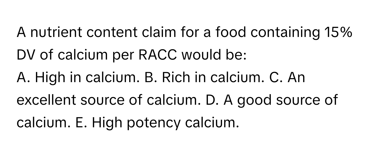 A nutrient content claim for a food containing 15% DV of calcium per RACC would be:

A. High in calcium. B. Rich in calcium. C. An excellent source of calcium. D. A good source of calcium. E. High potency calcium.