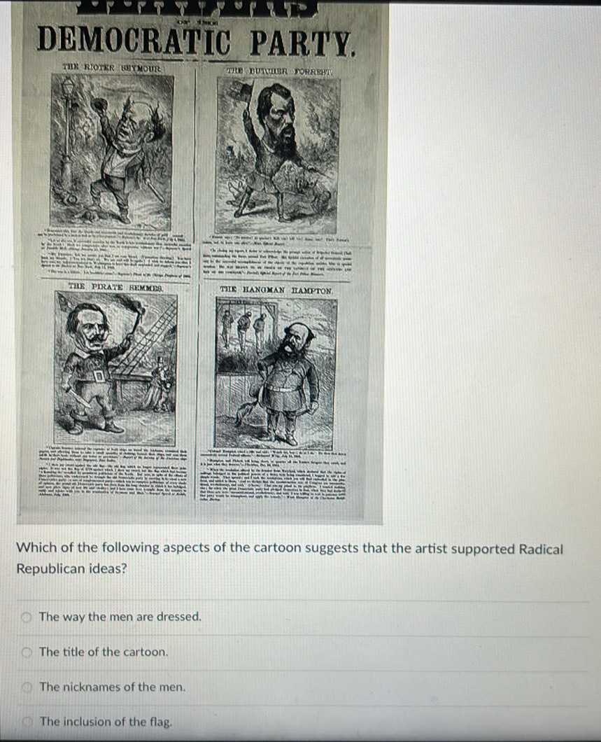 DEMOCRATIC PARTY.
T THE DUTC
i " - Na Be
t he chodng ay egon I debe to whnenhoge te prosgt witr of Belpcled trtoal Chub
nn veashe te ten wnd tst Pie. He billd cerche of of arics won
ay to the wcrld womplstnes of the clpen of the regatcien walde. Whe to sae
e. t t t a a t of t s c
THE HANGMAN HAMPTON

Which of the following aspects of the cartoon suggests that the artist supported Radical
Republican ideas?
The way the men are dressed.
The title of the cartoon.
The nicknames of the men.
The inclusion of the flag.