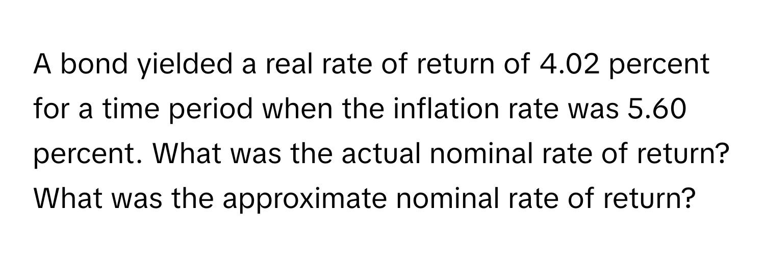 A bond yielded a real rate of return of 4.02 percent for a time period when the inflation rate was 5.60 percent. What was the actual nominal rate of return? What was the approximate nominal rate of return?