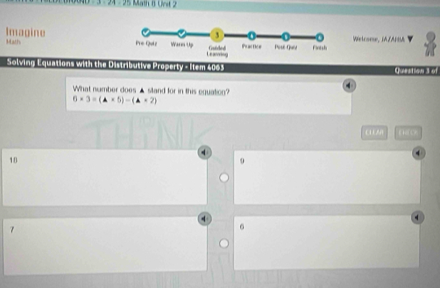 3 - 24 - 25 Math 8 Unit 2
Welcome, JAZAHIA
Imagine 
Math 
Solving Equations with the Distributive Property - Item 4003 Question 3 of
4
What number does ▲ stand for in this equation?
6* 3=(△ * 5)-(△ * 2)
CLEAR KHECK
18
9
7