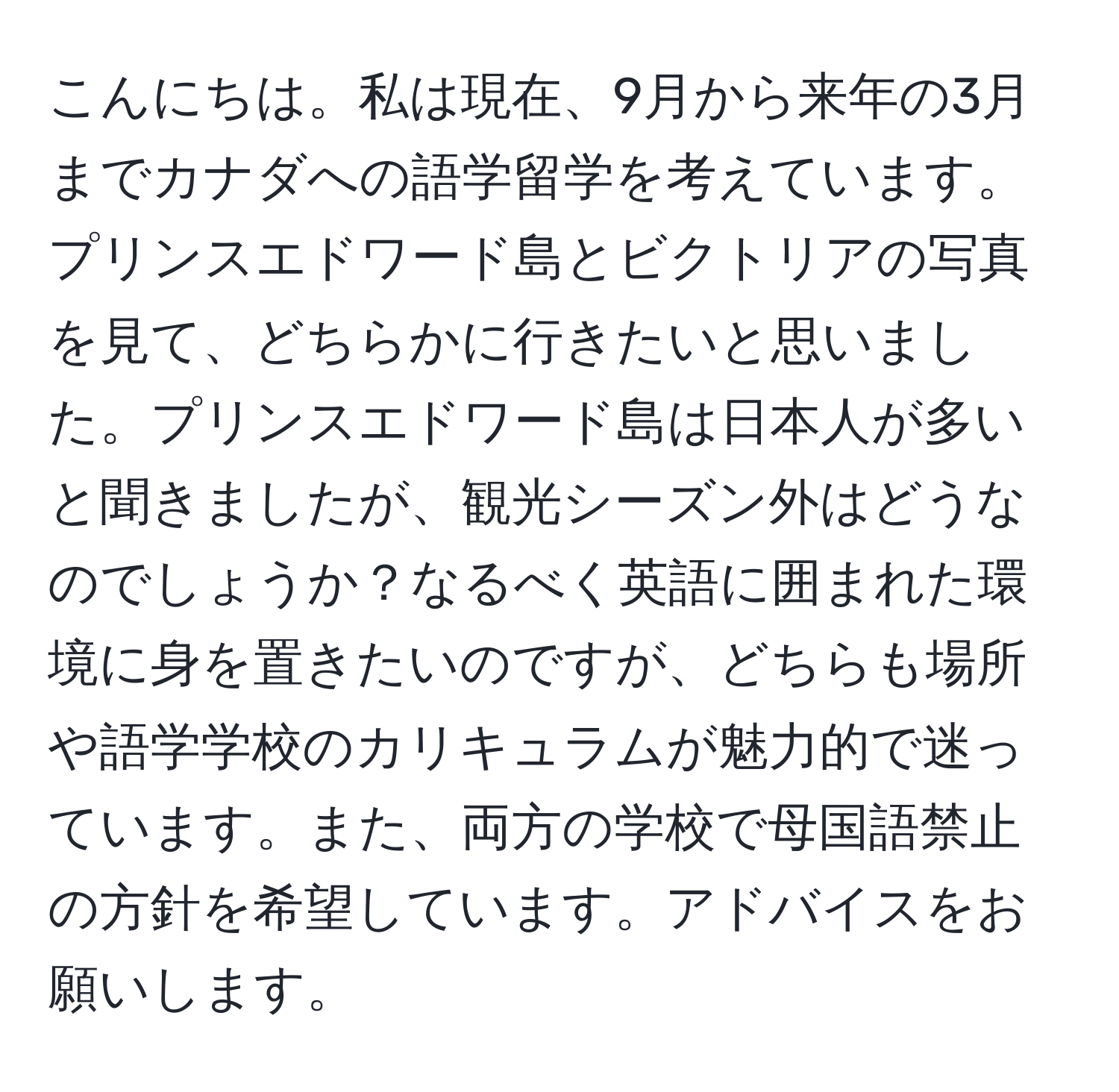 こんにちは。私は現在、9月から来年の3月までカナダへの語学留学を考えています。プリンスエドワード島とビクトリアの写真を見て、どちらかに行きたいと思いました。プリンスエドワード島は日本人が多いと聞きましたが、観光シーズン外はどうなのでしょうか？なるべく英語に囲まれた環境に身を置きたいのですが、どちらも場所や語学学校のカリキュラムが魅力的で迷っています。また、両方の学校で母国語禁止の方針を希望しています。アドバイスをお願いします。