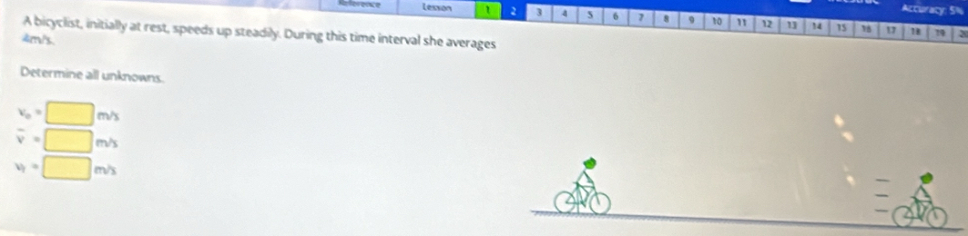 Accuracy: 5%
Refereence Lesson 1 2 3 5 6 7 8 9 10 " 12 13 14 15 18
1 78 19
A bicyclist, initially at rest, speeds up steadily. During this time interval she averages
4m/s.
Determine all unknowns
v_0=□ m/s
overline v=□ m/s
v_1=□ m/s