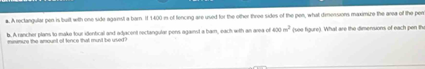 A rectangular pen is built with one side against a barn. If 1400 m of fencing are used for the other three sides of the pen, what dimensions maximize the area of the pen 
b. A rancher plans to make four identical and adjacent rectangular pens against a barn, each with an area of 400m^2 (see figure). What are the dimensions of each pen th 
minimize the amount of fence that must be used?