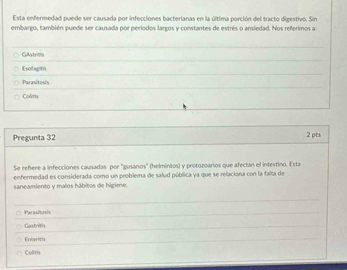 Esta enfermedad puede ser causada por infecciones bacterianas en la última porción del tracto digestivo. Sin
embargo, también puede ser causada por períodos largos y constantes de estrés o ansiedad. Nos referimos a:
GAstritis
Esofagitis
Parasitosis
Colitis
Pregunta 32
2 pts
Se refiere a infecciones causadas por "gusanos" (helmintos) y protozoarios que afectan el intestino. Esta
enfermedad es considerada como un problema de salud pública ya que se relaciona con la falta de
saneamiento y malos hábitos de higiene.
Parasitosis
Gastritis
Enteritis
Colitis