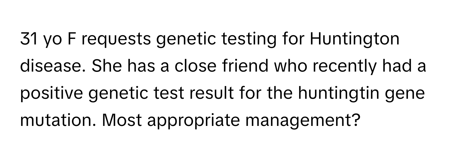 yo F requests genetic testing for Huntington disease. She has a close friend who recently had a positive genetic test result for the huntingtin gene mutation. Most appropriate management?