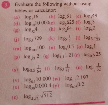 3 ) Evaluate the following without using 
tables or calculator: 
(a) log _216 (b) log _981 (c) log _749
(d) log _1010000 (e) log _5625 (f) log _93
(g) log _324 (h) log _264 (i) log _82
(j) log _3729 (k) log _5 1/5  (l) log _5 1/125 
(m) log _100100 (n) log _40.5 (o) log _41
(p) log _sqrt(2)2 (q) log _1.11.21(r) log _0.225
(s) log _0.5 1/64  (t) log _3 1/81  (u) log _ 1/4  1/32 
(v) log _0.110000(w) log _1.32.197
(x) log _500.0004(y) log _6.250.2
(Z) log _4sqrt(2)sqrt(512)