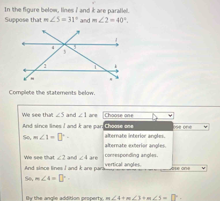 In the figure below, lines / and k are parallel.
Suppose that m∠ 5=31° and m∠ 2=40°. 
Complete the statements below.
We see that ∠ 5 and ∠ 1 are Choose one
And since lines / and k are para Choose one ose one
So, m∠ 1=□°· alternate interior angles.
alternate exterior angles.
We see that ∠ 2 and ∠ 4 are corresponding angles.
vertical angles.
And since lines I and are para ose one
So, m∠ 4=□°·
By the angle addition property, m∠ 4+m∠ 3+m∠ 5=□°.